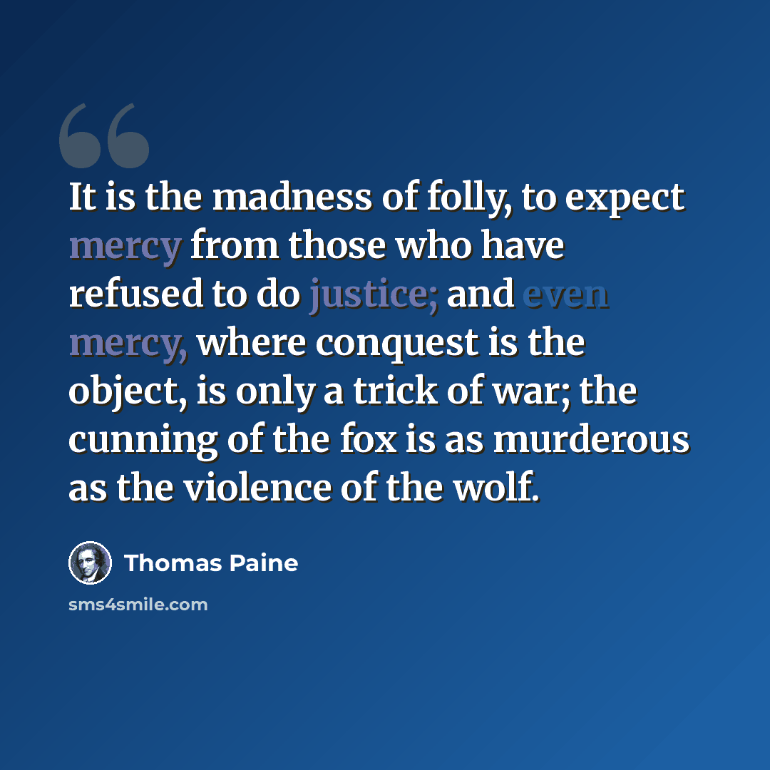 “It is the madness of folly, to expect mercy from those who have refused to do justice; and even mercy, where conquest is the object, is only a trick of war; the cunning of the fox is as murderous as the violence of the wolf.” quote by Thomas Paine