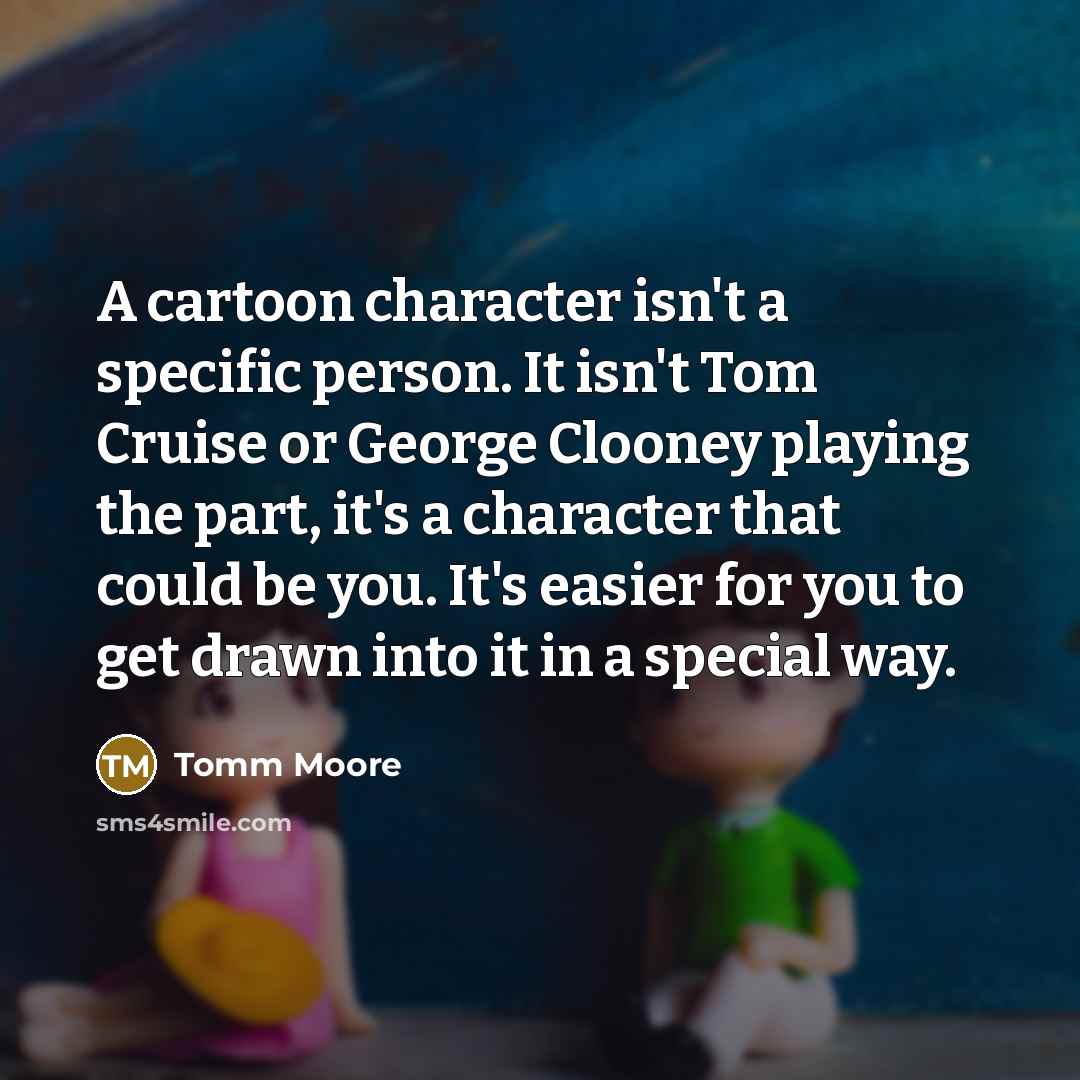“A cartoon character isn't a specific person. It isn't Tom Cruise or George Clooney playing the part, it's a character that could be you. It's easier for you to get drawn into it in a special way.” quote by Tomm Moore