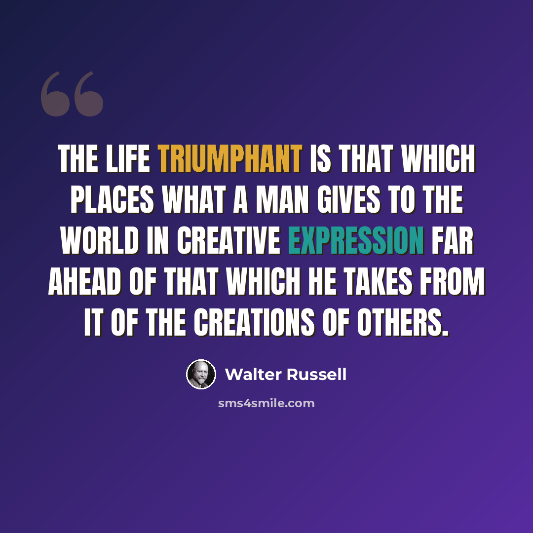 “The Life Triumphant is that which places what a man gives to the world in creative expression far ahead of that which he takes from it of the creations of others.” quote by Walter Russell