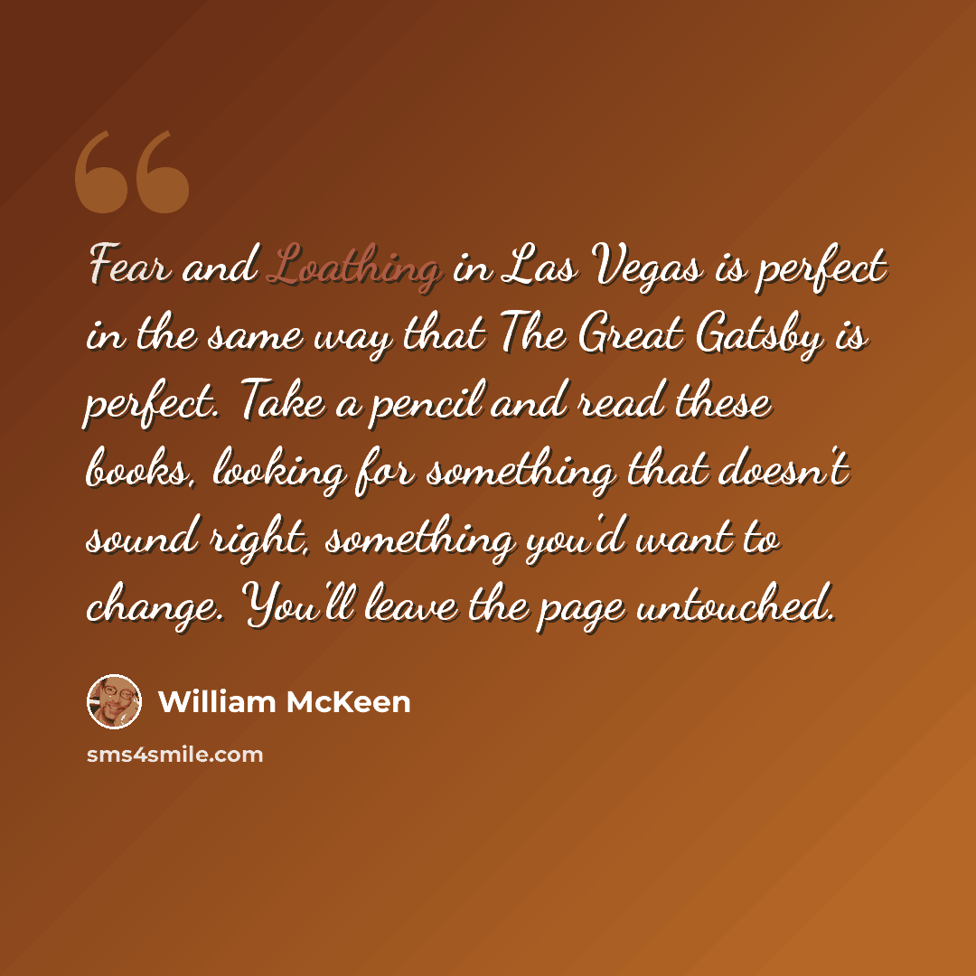 “Fear and Loathing in Las Vegas is perfect in the same way that The Great Gatsby is perfect. Take a pencil and read these books, looking for something that doesn't sound right, something you'd want to change. You'll leave the page untouched.” quote by William McKeen