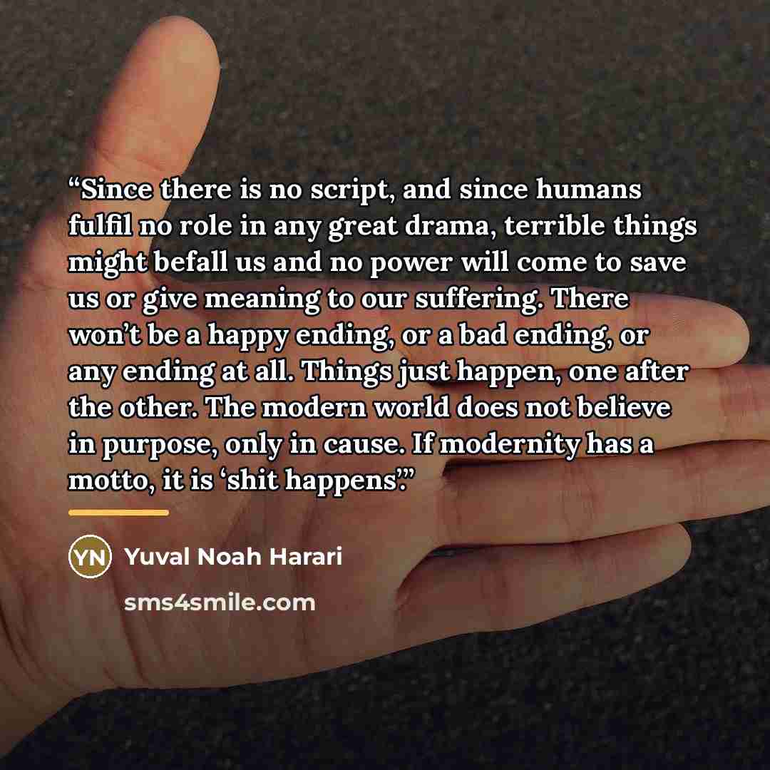 “Since there is no script, and since humans fulfil no role in any great drama, terrible things might befall us and no power will come to save us or give meaning to our suffering. There won’t be a happy ending, or a bad ending, or any ending at all. Things just happen, one after the other. The…” quote by Yuval Noah Harari