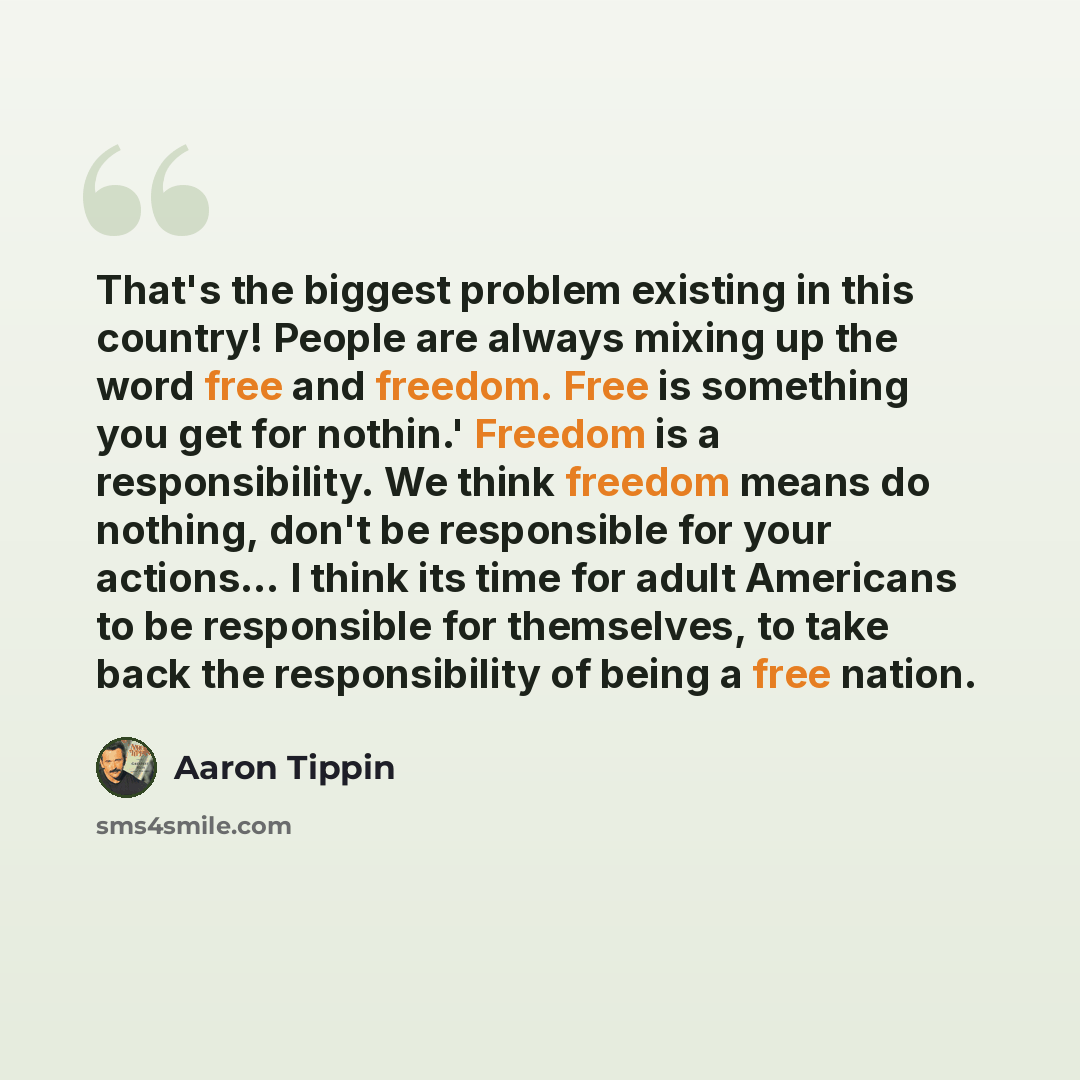 “That's the biggest problem existing in this country! People are always mixing up the word free and freedom. Free is something you get for nothin.' Freedom is a responsibility. We think freedom means do nothing, don't be responsible for your actions… I think its time for adult Americans to be…” quote by Aaron Tippin