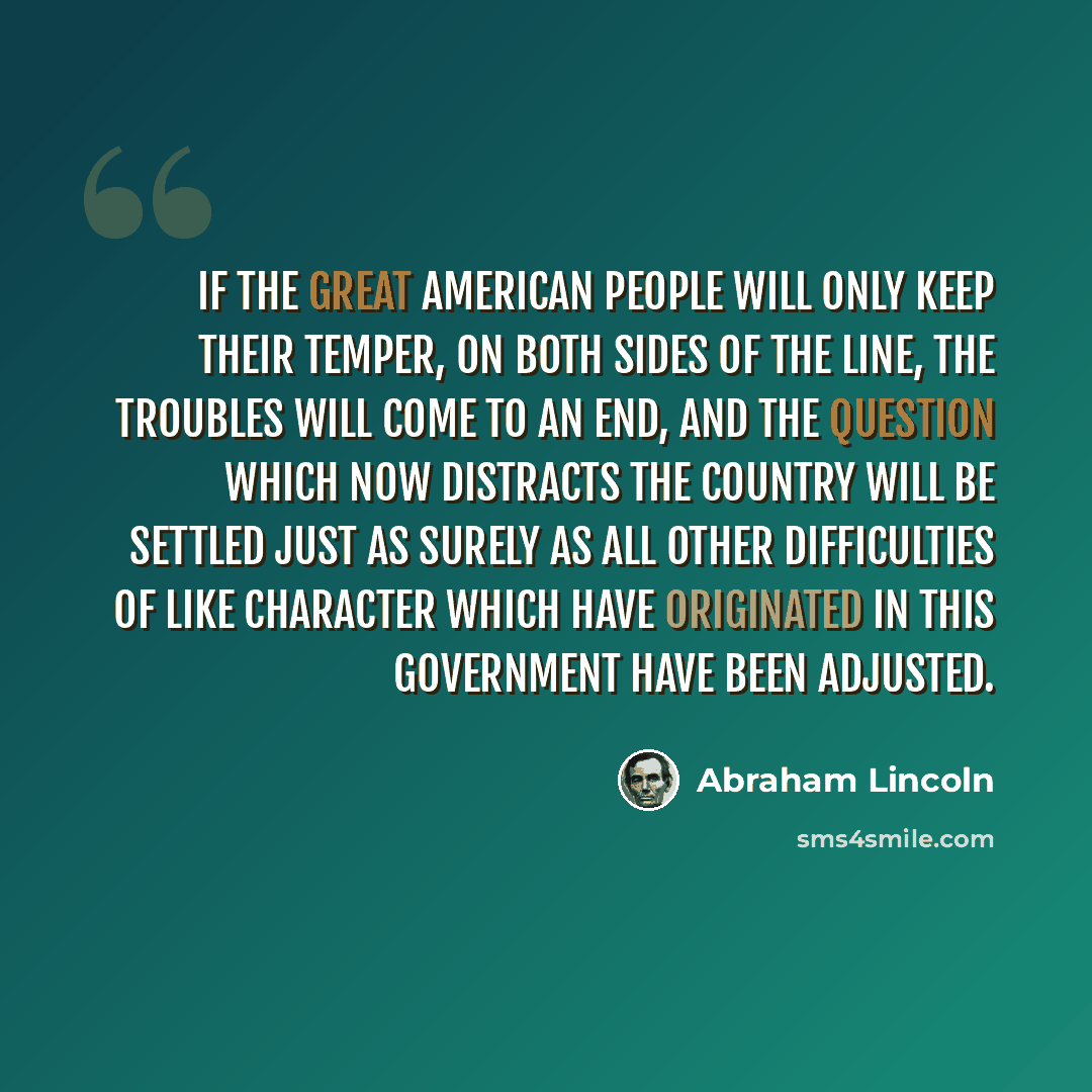 “If the great American people will only keep their temper, on both sides of the line, the troubles will come to an end, and the question which now distracts the country will be settled just as surely as all other difficulties of like character which have originated in this government have been…” quote by Abraham Lincoln