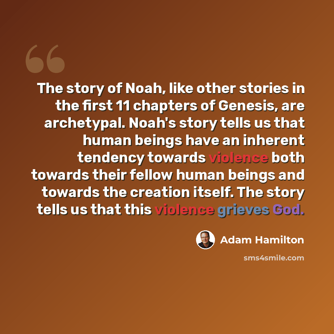 “The story of Noah, like other stories in the first 11 chapters of Genesis, are archetypal. Noah's story tells us that human beings have an inherent tendency towards violence both towards their fellow human beings and towards the creation itself. The story tells us that this violence grieves God.” quote by Adam Hamilton