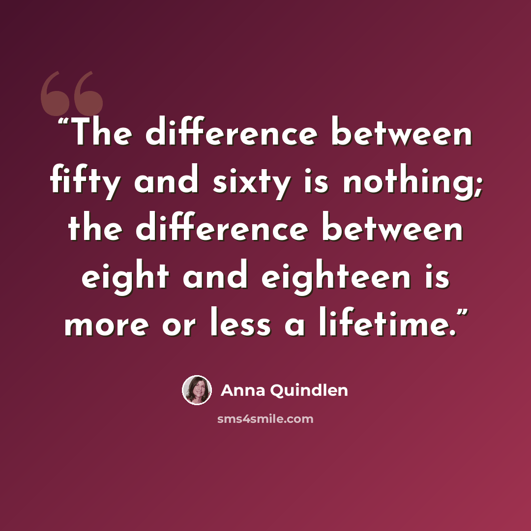 “The difference between fifty and sixty is nothing; the difference between eight and eighteen is more or less a lifetime.” quote by Anna Quindlen