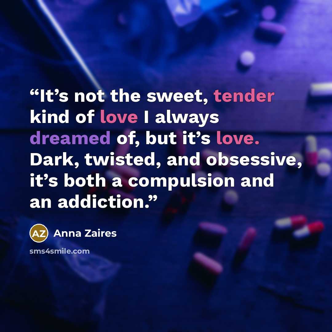 “It’s not the sweet, tender kind of love I always dreamed of, but it’s love. Dark, twisted, and obsessive, it’s both a compulsion and an addiction.” quote by Anna Zaires