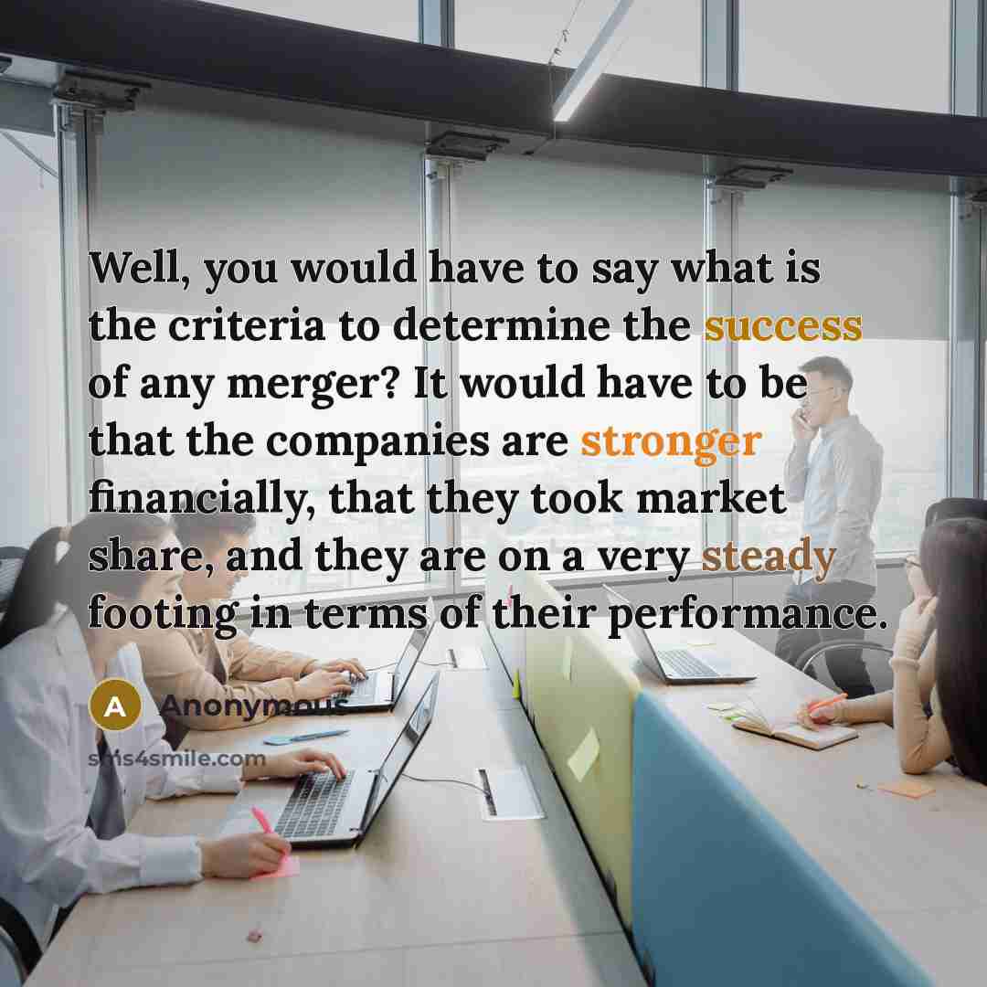 “Well, you would have to say what is the criteria to determine the success of any merger? It would have to be that the companies are stronger financially, that they took market share, and they are on a very steady footing in terms of their performance.” quote by Anonymous