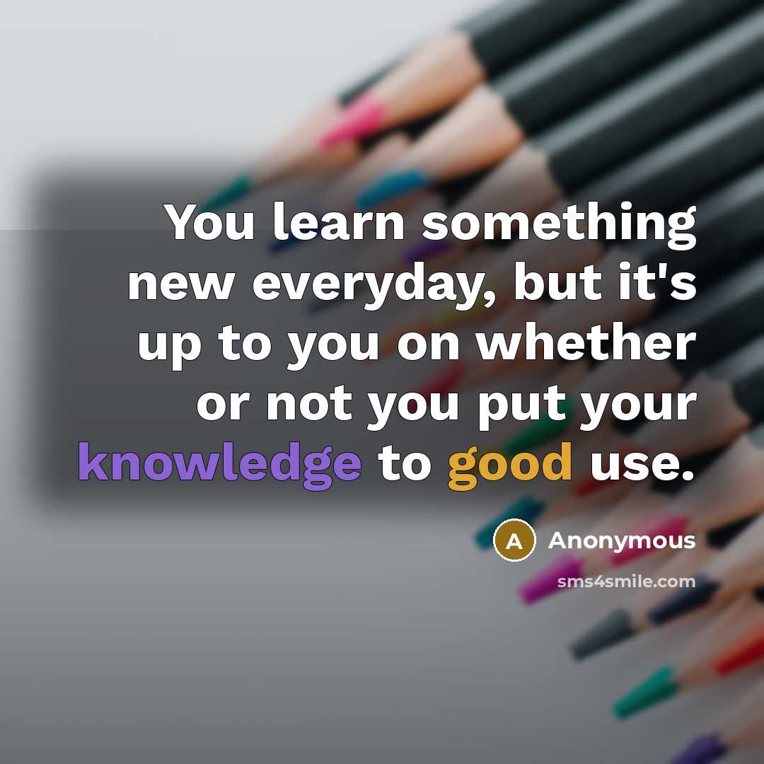 “You learn something new everyday, but it's up to you on whether or not you put your knowledge to good use.” quote by Anonymous