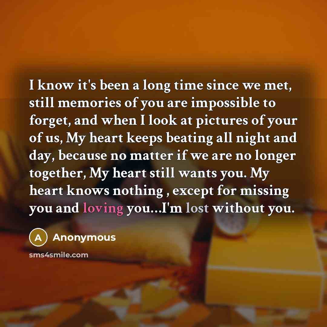 “I know it's been a long time since we met, still memories of you are impossible to forget, and when I look at pictures of your of us, My heart keeps beating all night and day, because no matter if we are no longer together, My heart still wants you. My heart knows nothing , except for missing you…” quote by Anonymous