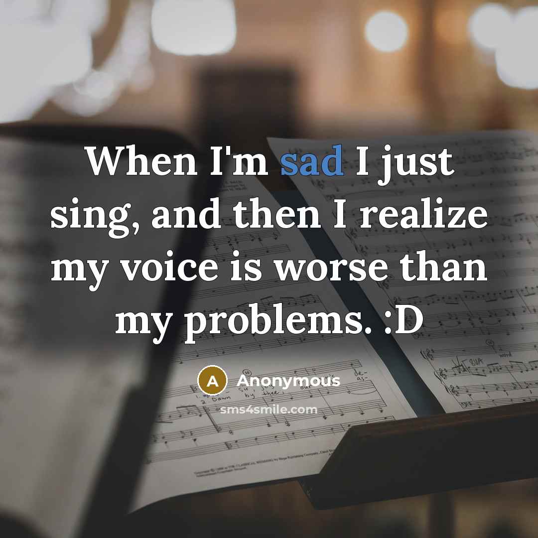 “When I'm sad I just sing, and then I realize my voice is worse than my problems. :D” quote by Anonymous
