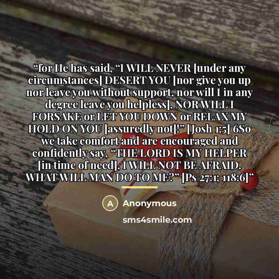 “for He has said, “I WILL NEVER [under any circumstances] DESERT YOU [nor give you up nor leave you without support, nor will I in any degree leave you helpless], NOR WILL I FORSAKE or LET YOU DOWN or RELAX MY HOLD ON YOU [assuredly not]!” [Josh 1:5] 6So we take comfort and are encouraged and…” quote by Anonymous