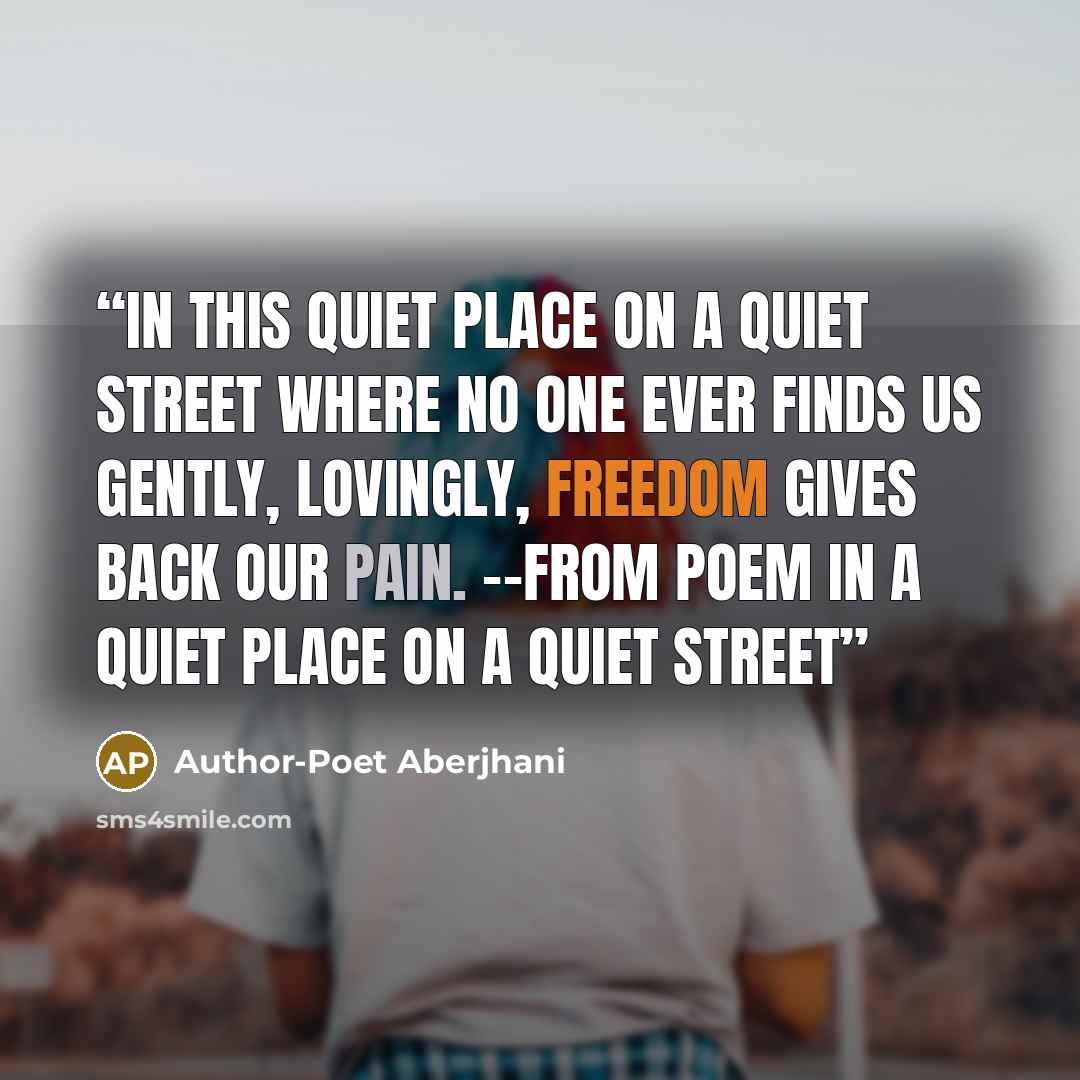 “In this quiet place on a quiet street where no one ever finds us gently, lovingly, freedom gives back our pain. --from poem In a Quiet Place on a Quiet Street” quote by Author-Poet Aberjhani