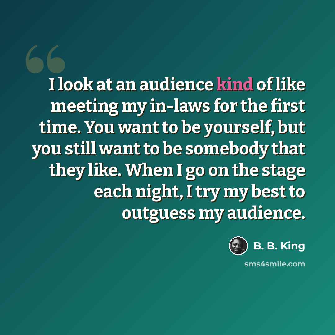 “I look at an audience kind of like meeting my in-laws for the first time. You want to be yourself, but you still want to be somebody that they like. When I go on the stage each night, I try my best to outguess my audience.” quote by B. B. King