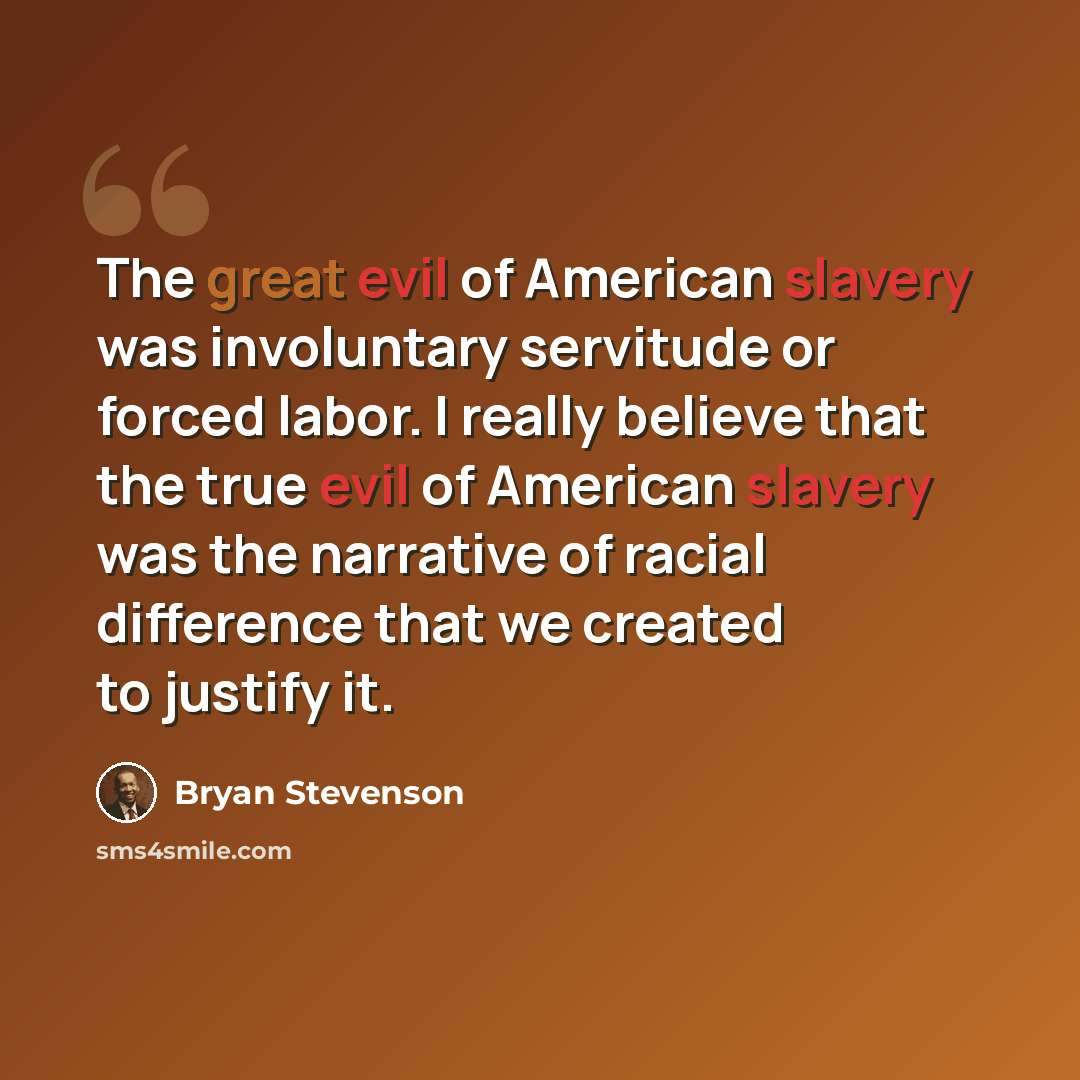 “The great evil of American slavery was involuntary servitude or forced labor. I really believe that the true evil of American slavery was the narrative of racial difference that we created to justify it.” quote by Bryan Stevenson