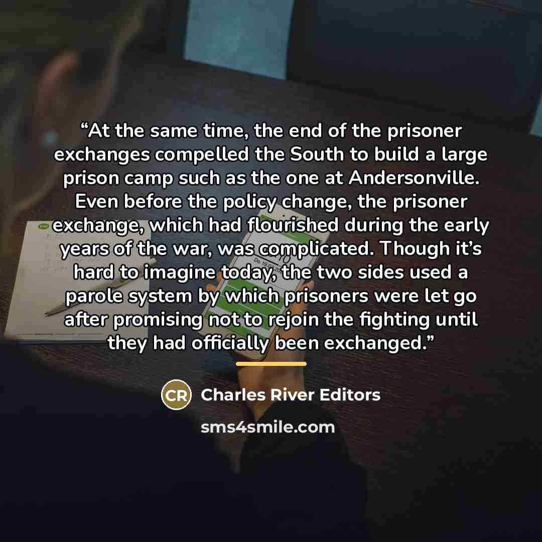“At the same time, the end of the prisoner exchanges compelled the South to build a large prison camp such as the one at Andersonville. Even before the policy change, the prisoner exchange, which had flourished during the early years of the war, was complicated. Though it’s hard to imagine today…” quote by Charles River Editors