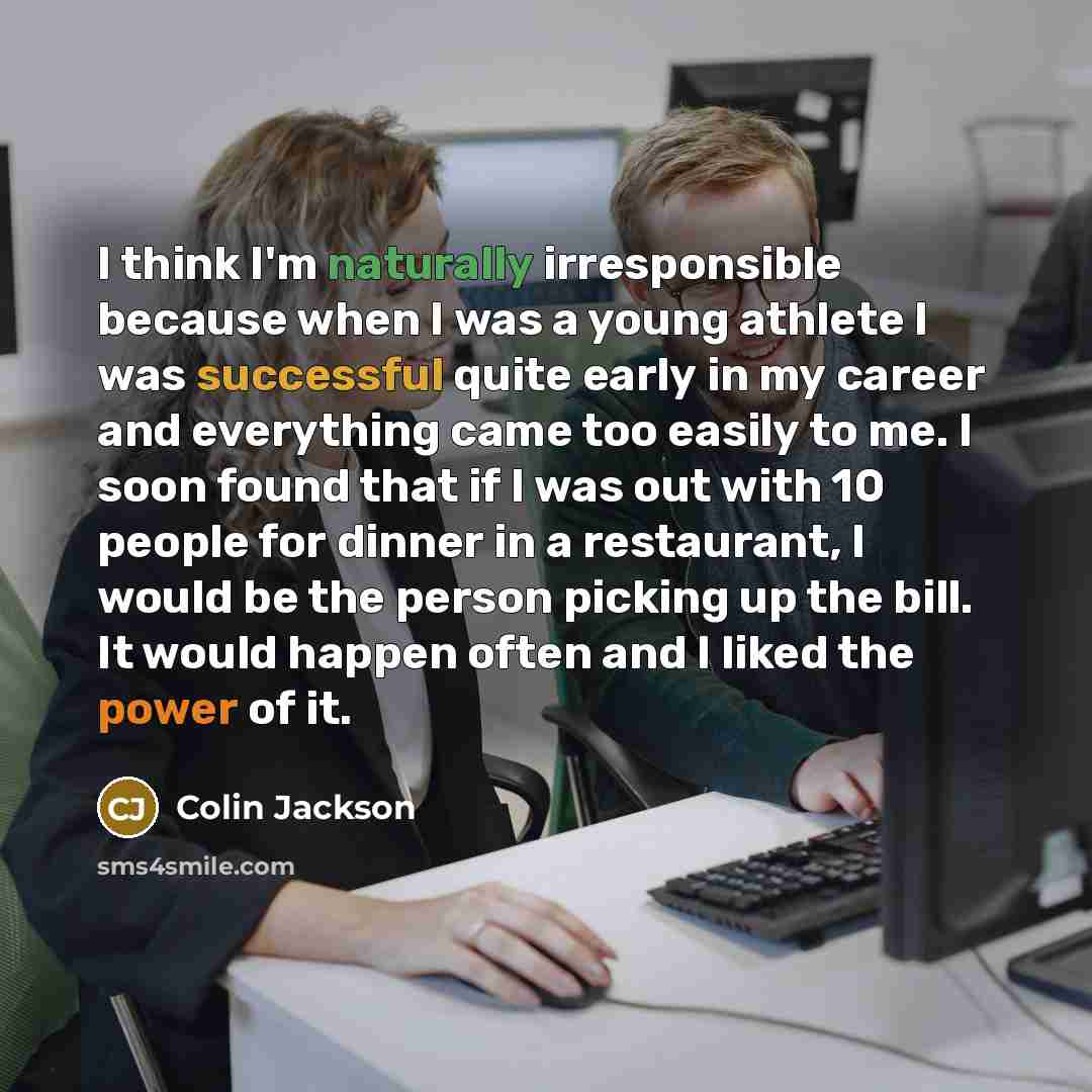 “I think I'm naturally irresponsible because when I was a young athlete I was successful quite early in my career and everything came too easily to me. I soon found that if I was out with 10 people for dinner in a restaurant, I would be the person picking up the bill. It would happen often and I…” quote by Colin Jackson