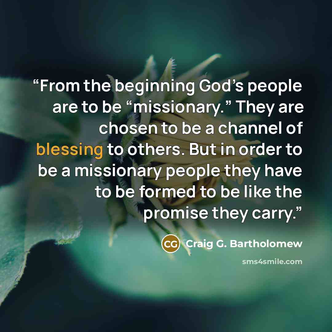 “From the beginning God’s people are to be “missionary.” They are chosen to be a channel of blessing to others. But in order to be a missionary people they have to be formed to be like the promise they carry.” quote by Craig G. Bartholomew