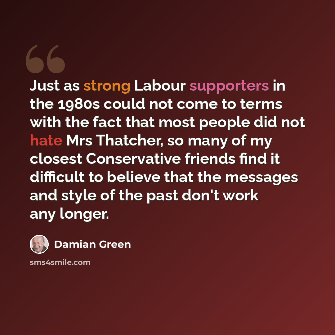 “Just as strong Labour supporters in the 1980s could not come to terms with the fact that most people did not hate Mrs Thatcher, so many of my closest Conservative friends find it difficult to believe that the messages and style of the past don't work any longer.” quote by Damian Green