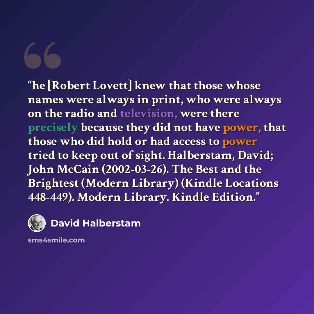 “he [Robert Lovett] knew that those whose names were always in print, who were always on the radio and television, were there precisely because they did not have power, that those who did hold or had access to power tried to keep out of sight. Halberstam, David; John McCain (2002-03-26). The Best…” quote by David Halberstam
