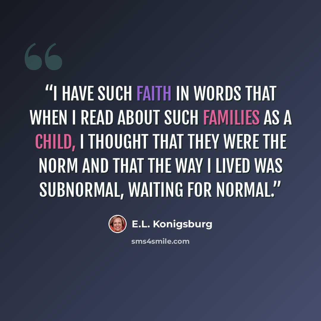 “I have such faith in words that when I read about such families as a child, I thought that they were the norm and that the way I lived was subnormal, waiting for normal.” quote by E.L. Konigsburg