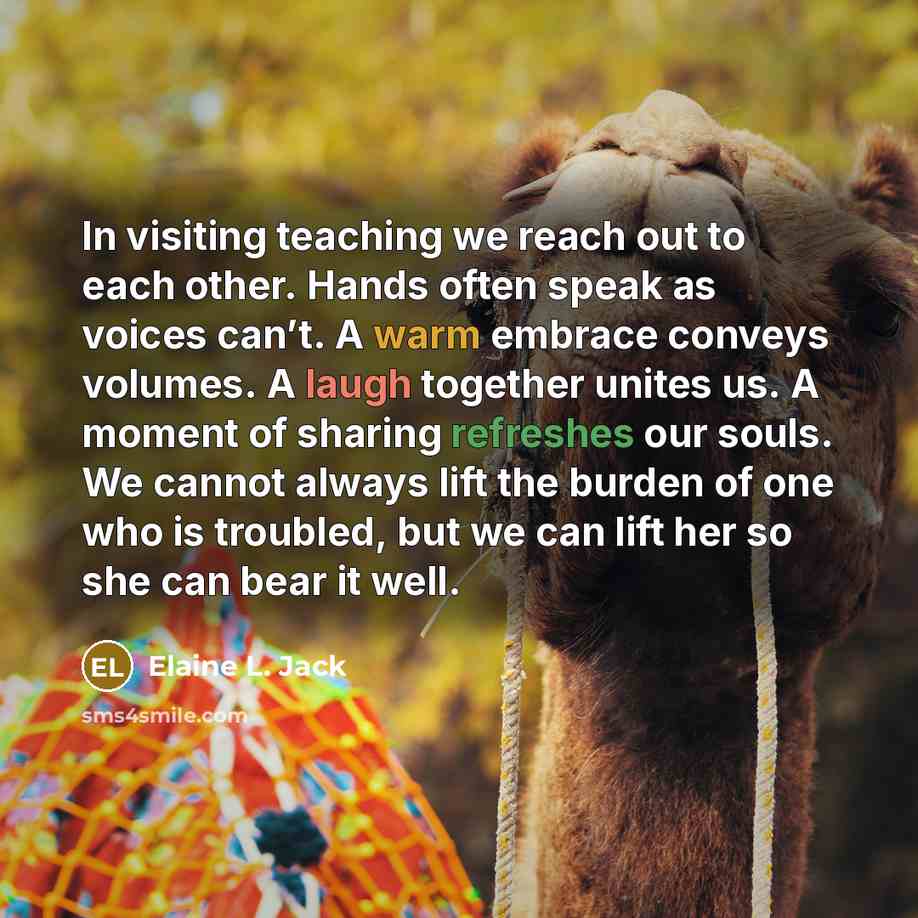“In visiting teaching we reach out to each other. Hands often speak as voices can’t. A warm embrace conveys volumes. A laugh together unites us. A moment of sharing refreshes our souls. We cannot always lift the burden of one who is troubled, but we can lift her so she can bear it well.” quote by Elaine L. Jack