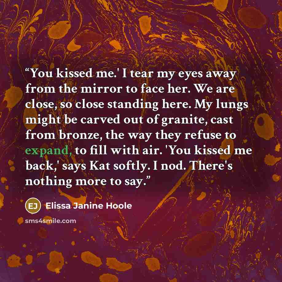 “You kissed me.' I tear my eyes away from the mirror to face her. We are close, so close standing here. My lungs might be carved out of granite, cast from bronze, the way they refuse to expand, to fill with air. 'You kissed me back,' says Kat softly. I nod. There's nothing more to say.” quote by Elissa Janine Hoole