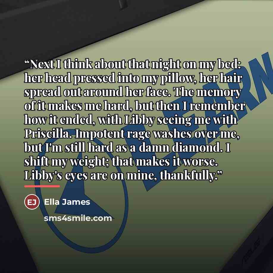 “Next I think about that night on my bed: her head pressed into my pillow, her hair spread out around her face. The memory of it makes me hard, but then I remember how it ended, with Libby seeing me with Priscilla. Impotent rage washes over me, but I'm still hard as a damn diamond. I shift my…” quote by Ella James