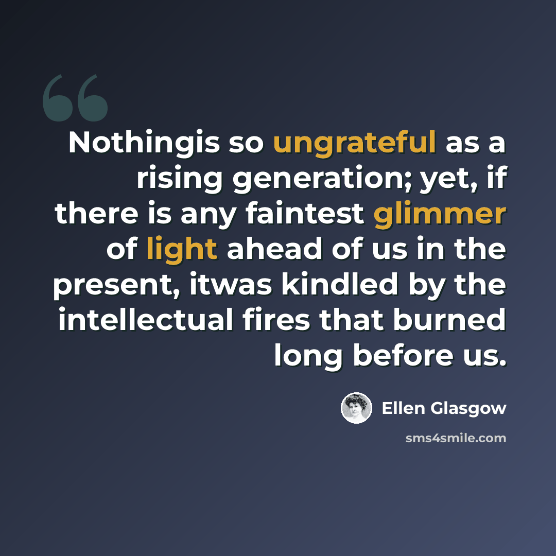 “Nothingis so ungrateful as a rising generation; yet, if there is any faintest glimmer of light ahead of us in the present, itwas kindled by the intellectual fires that burned long before us.” quote by Ellen Glasgow