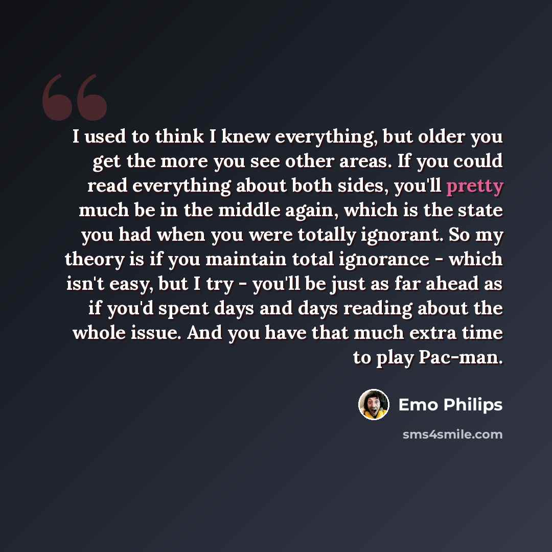 “I used to think I knew everything, but older you get the more you see other areas. If you could read everything about both sides, you'll pretty much be in the middle again, which is the state you had when you were totally ignorant. So my theory is if you maintain total ignorance - which isn't…” quote by Emo Philips