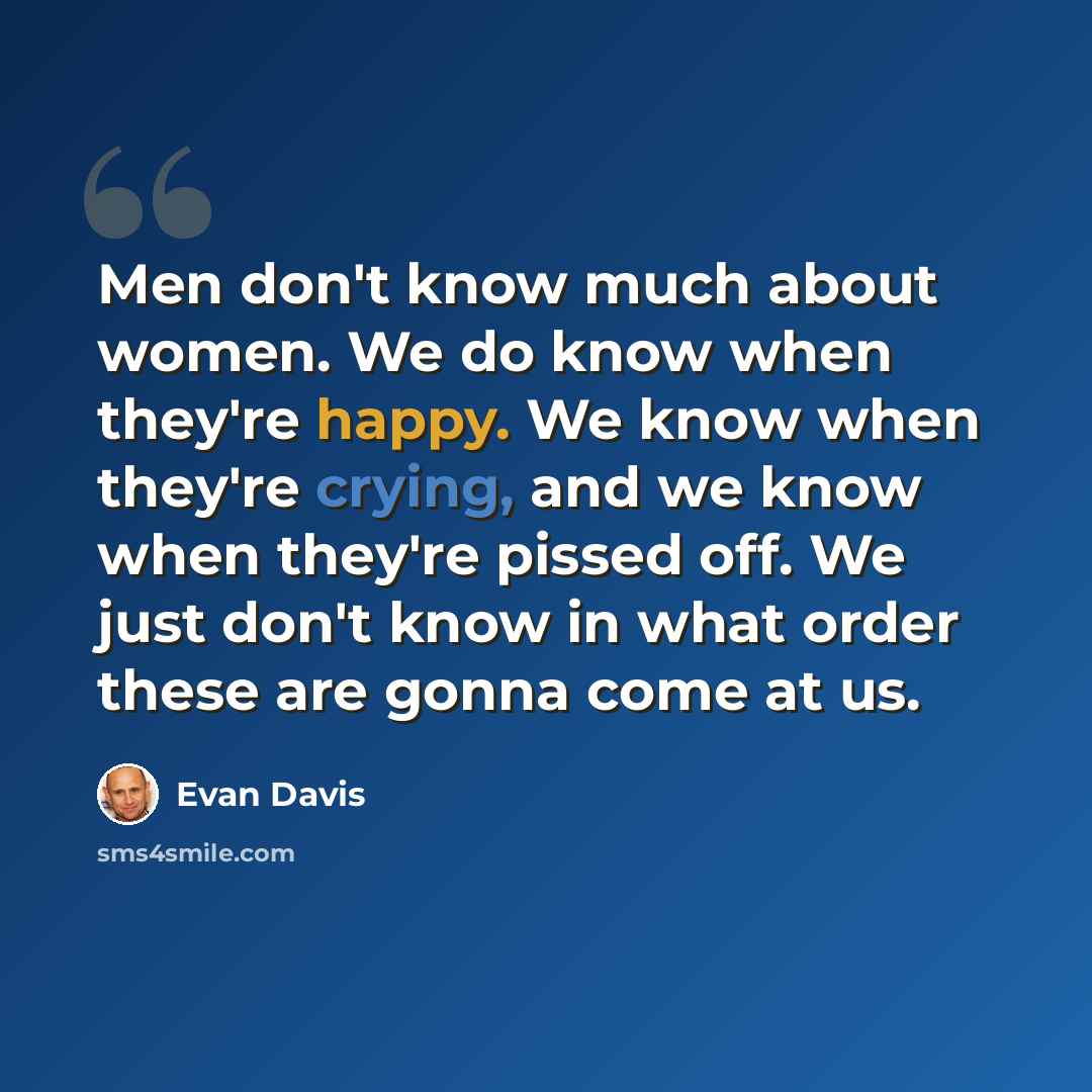 “Men don't know much about women. We do know when they're happy. We know when they're crying, and we know when they're pissed off. We just don't know in what order these are gonna come at us.” quote by Evan Davis