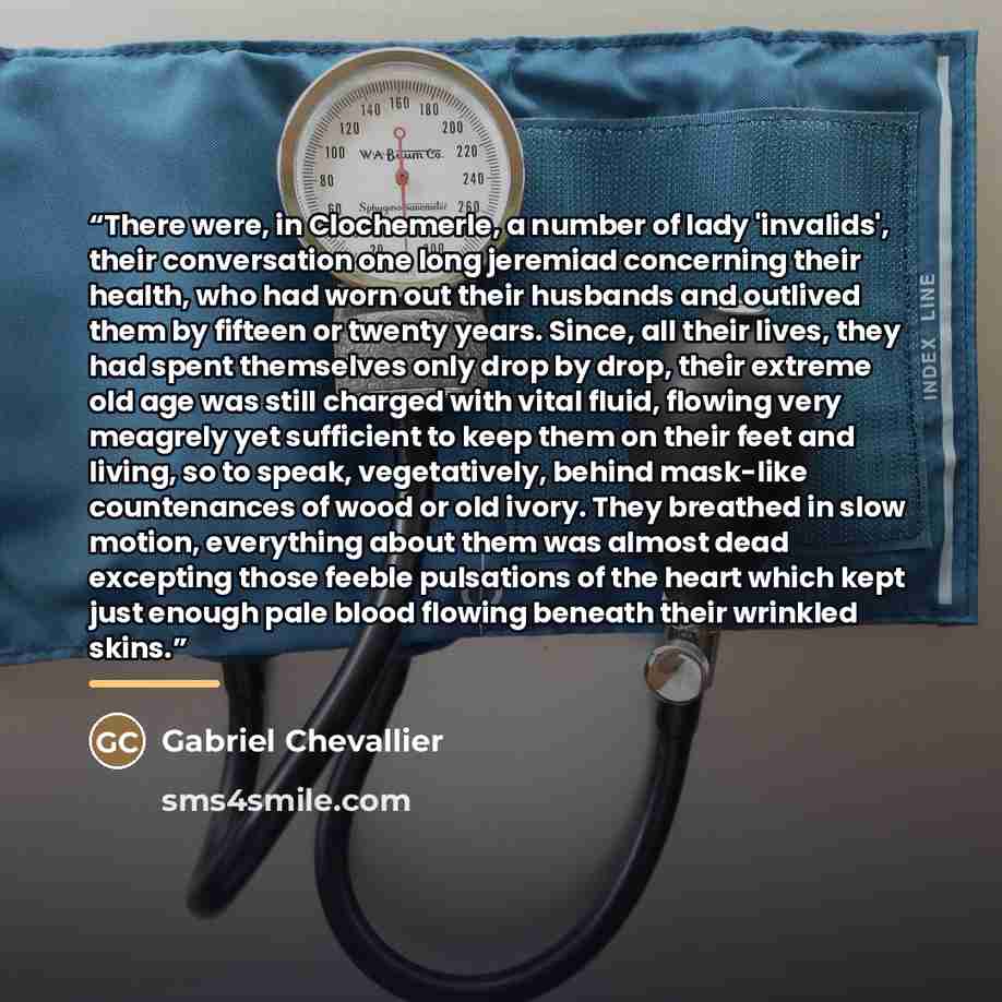 “There were, in Clochemerle, a number of lady 'invalids', their conversation one long jeremiad concerning their health, who had worn out their husbands and outlived them by fifteen or twenty years. Since, all their lives, they had spent themselves only drop by drop, their extreme old age was still…” quote by Gabriel Chevallier