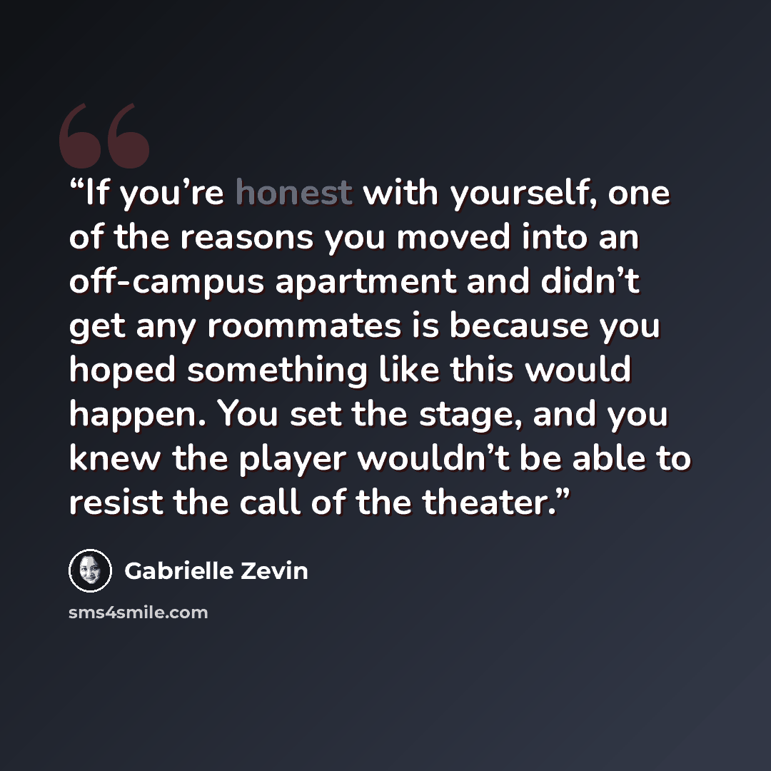 “If you’re honest with yourself, one of the reasons you moved into an off-campus apartment and didn’t get any roommates is because you hoped something like this would happen. You set the stage, and you knew the player wouldn’t be able to resist the call of the theater.” quote by Gabrielle Zevin
