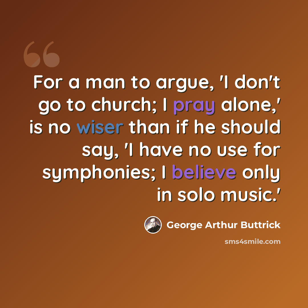 “For a man to argue, 'I don't go to church; I pray alone,' is no wiser than if he should say, 'I have no use for symphonies; I believe only in solo music.'” quote by George Arthur Buttrick