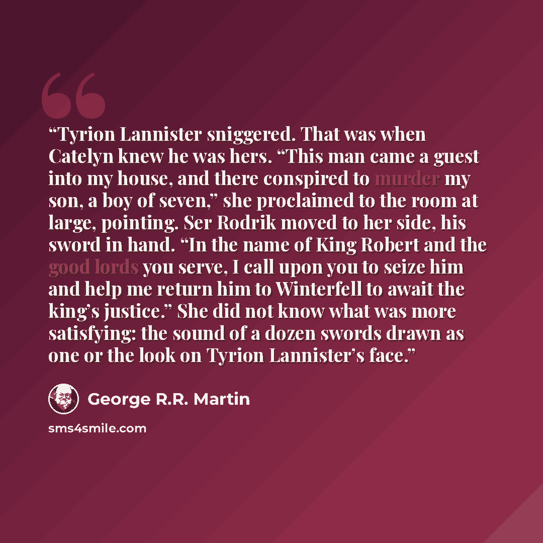 “Tyrion Lannister sniggered. That was when Catelyn knew he was hers. “This man came a guest into my house, and there conspired to murder my son, a boy of seven,” she proclaimed to the room at large, pointing. Ser Rodrik moved to her side, his sword in hand. “In the name of King Robert and the good…” quote by George R.R. Martin
