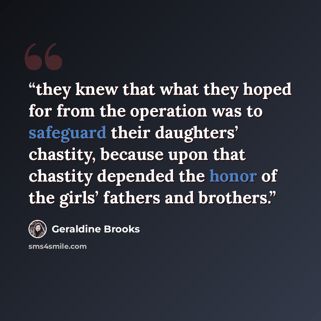 “they knew that what they hoped for from the operation was to safeguard their daughters’ chastity, because upon that chastity depended the honor of the girls’ fathers and brothers.” quote by Geraldine Brooks