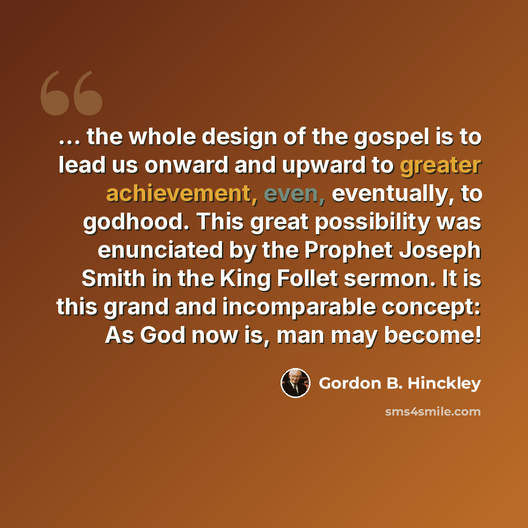 “... the whole design of the gospel is to lead us onward and upward to greater achievement, even, eventually, to godhood. This great possibility was enunciated by the Prophet Joseph Smith in the King Follet sermon. It is this grand and incomparable concept: As God now is, man may become!” quote by Gordon B. Hinckley