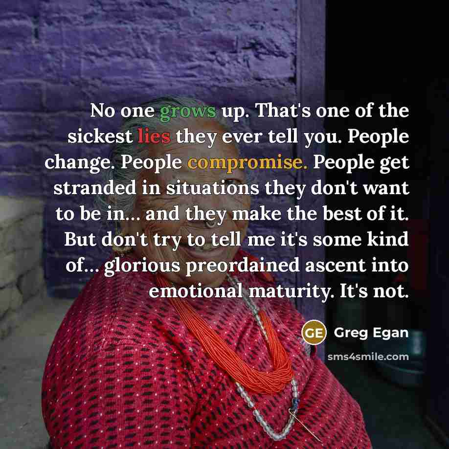 “No one grows up. That's one of the sickest lies they ever tell you. People change. People compromise. People get stranded in situations they don't want to be in… and they make the best of it. But don't try to tell me it's some kind of… glorious preordained ascent into emotional maturity. It's not.” quote by Greg Egan