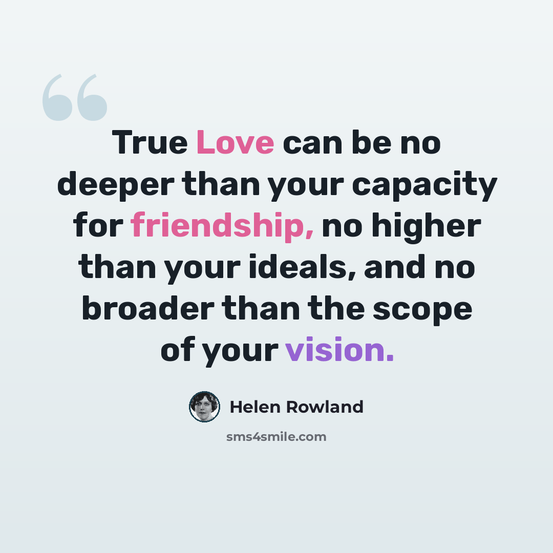 “True Love can be no deeper than your capacity for friendship, no higher than your ideals, and no broader than the scope of your vision.” quote by Helen Rowland