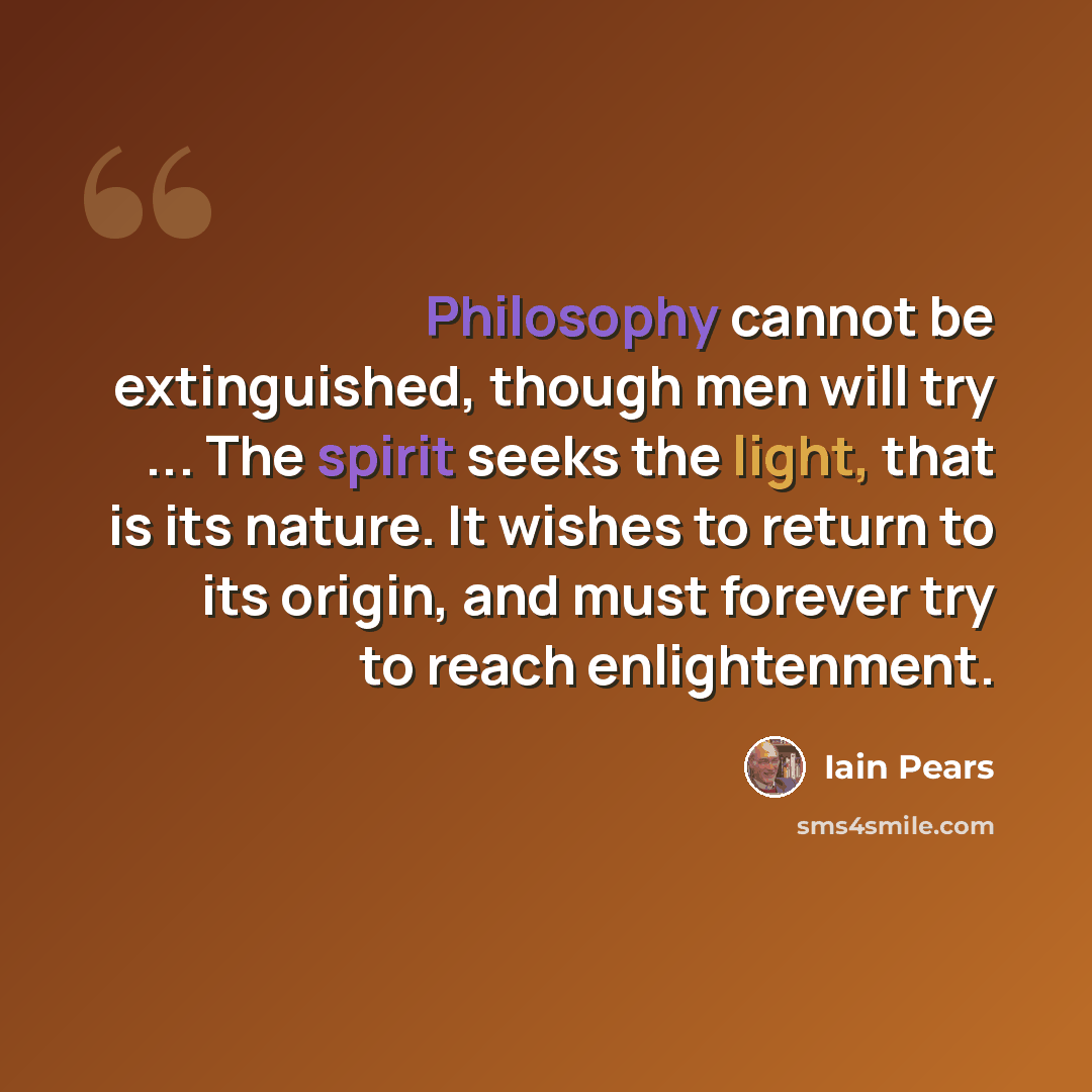 “Philosophy cannot be extinguished, though men will try ... The spirit seeks the light, that is its nature. It wishes to return to its origin, and must forever try to reach enlightenment.” quote by Iain Pears