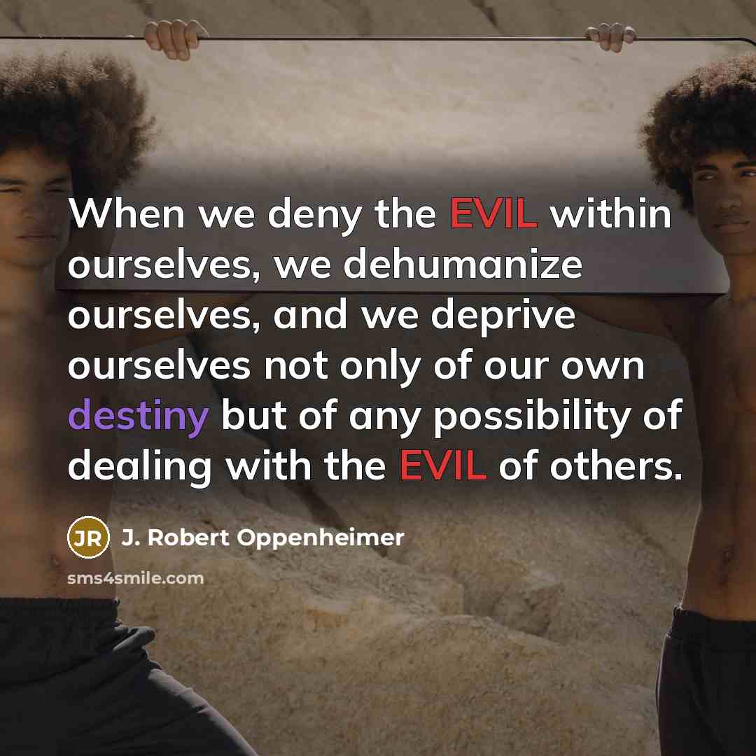 “When we deny the EVIL within ourselves, we dehumanize ourselves, and we deprive ourselves not only of our own destiny but of any possibility of dealing with the EVIL of others.” quote by J. Robert Oppenheimer