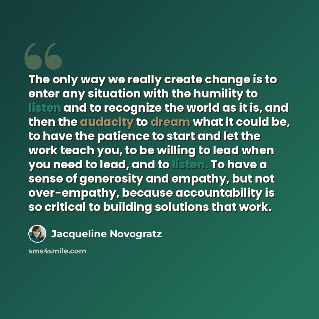 “The only way we really create change is to enter any situation with the humility to listen and to recognize the world as it is, and then the audacity to dream what it could be, to have the patience to start and let the work teach you, to be willing to lead when you need to lead, and to listen. To…” quote by Jacqueline Novogratz