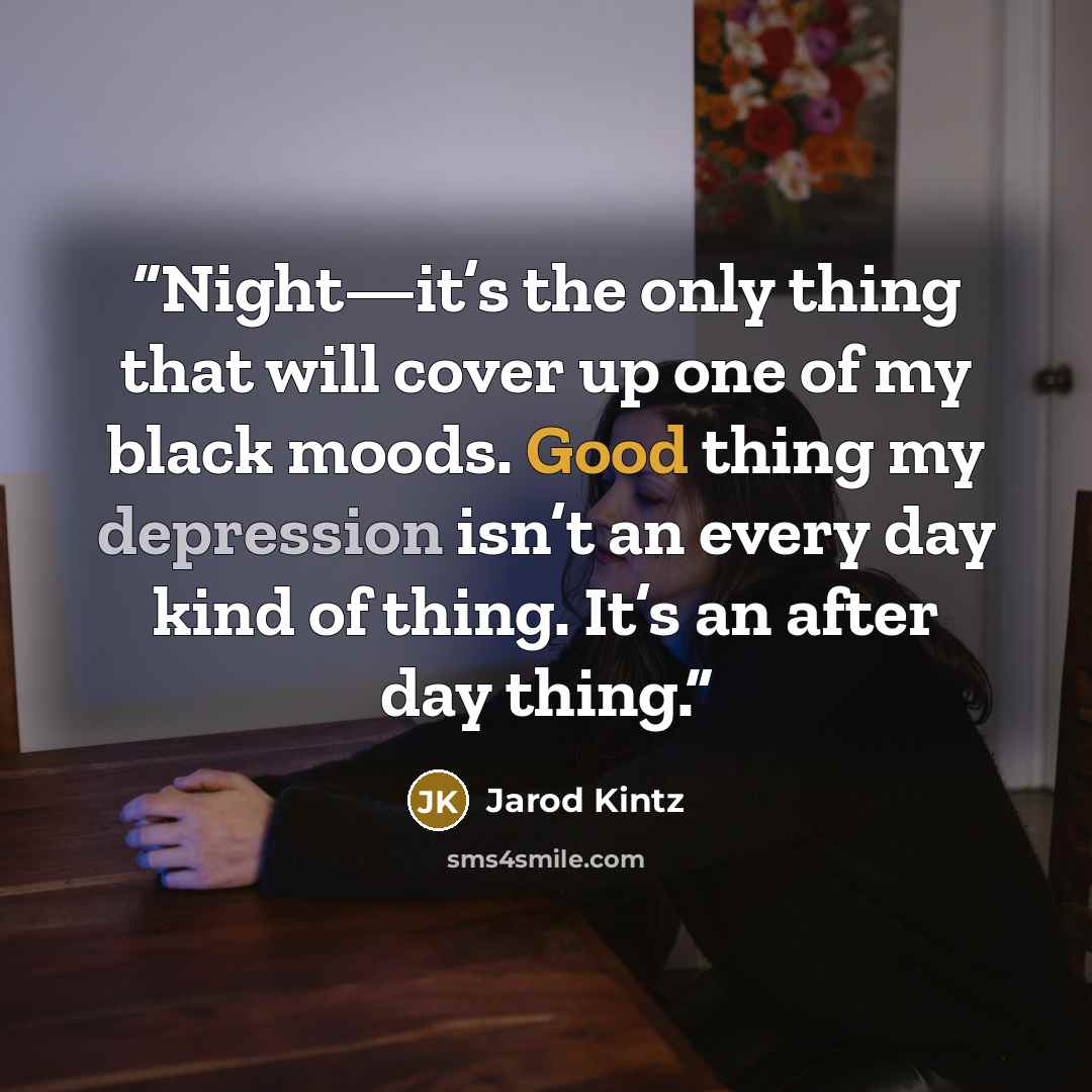 “Night—it’s the only thing that will cover up one of my black moods. Good thing my depression isn’t an every day kind of thing. It’s an after day thing.” quote by Jarod Kintz