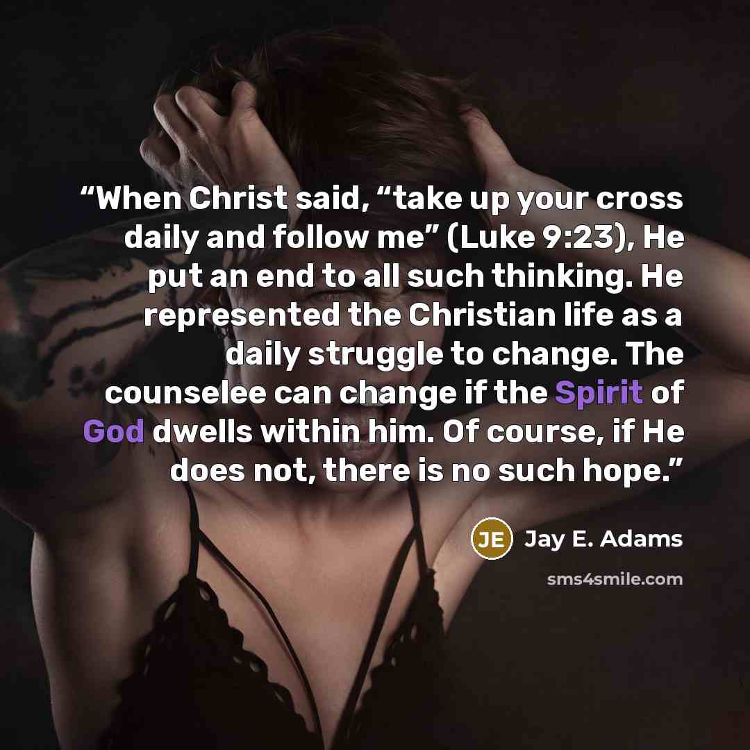 “When Christ said, “take up your cross daily and follow me” (Luke 9:23), He put an end to all such thinking. He represented the Christian life as a daily struggle to change. The counselee can change if the Spirit of God dwells within him. Of course, if He does not, there is no such hope.” quote by Jay E. Adams