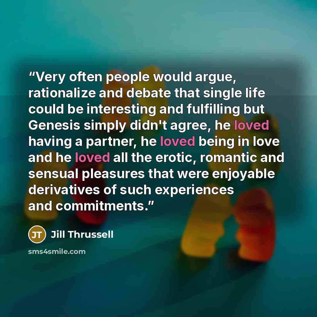 “Very often people would argue, rationalize and debate that single life could be interesting and fulfilling but Genesis simply didn't agree, he loved having a partner, he loved being in love and he loved all the erotic, romantic and sensual pleasures that were enjoyable derivatives of such…” quote by Jill Thrussell