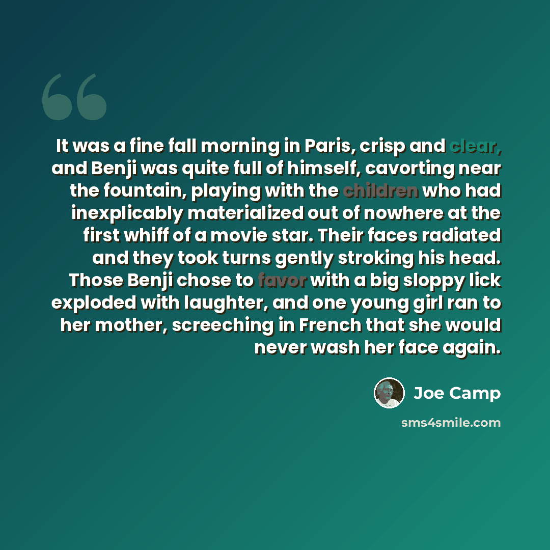“It was a fine fall morning in Paris, crisp and clear, and Benji was quite full of himself, cavorting near the fountain, playing with the children who had inexplicably materialized out of nowhere at the first whiff of a movie star. Their faces radiated and they took turns gently stroking his head…” quote by Joe Camp