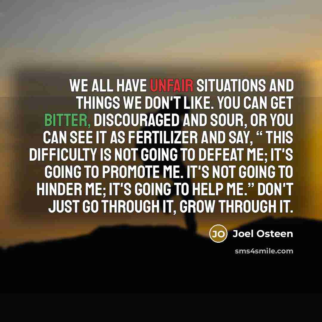 “We all have unfair situations and things we don't like. You can get bitter, discouraged and sour, or you can see it as fertilizer and say, “ This difficulty is not going to defeat me; it's going to promote me. It's not going to hinder me; it's going to help me.” Don't just go through it, grow…” quote by Joel Osteen