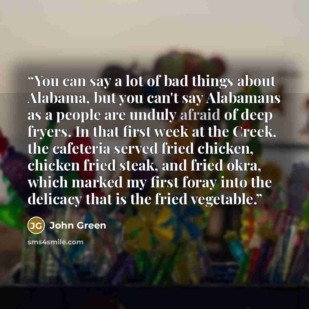 “You can say a lot of bad things about Alabama, but you can't say Alabamans as a people are unduly afraid of deep fryers. In that first week at the Creek, the cafeteria served fried chicken, chicken fried steak, and fried okra, which marked my first foray into the delicacy that is the fried…” quote by John Green