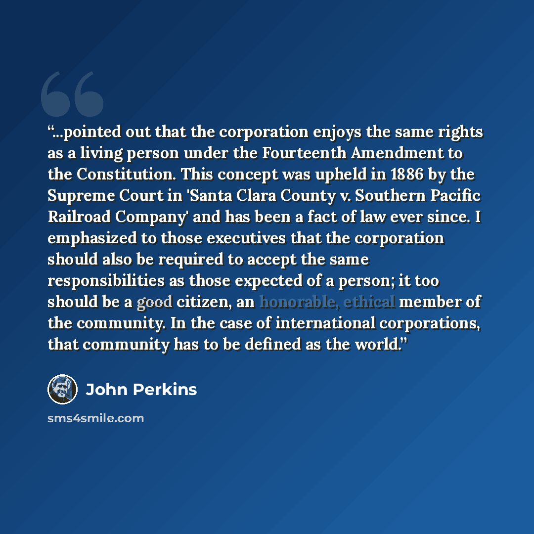 “...pointed out that the corporation enjoys the same rights as a living person under the Fourteenth Amendment to the Constitution. This concept was upheld in 1886 by the Supreme Court in 'Santa Clara County v. Southern Pacific Railroad Company' and has been a fact of law ever since. I emphasized to…” quote by John Perkins