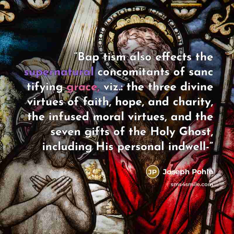 “Bap tism also effects the supernatural concomitants of sanc tifying grace, viz.: the three divine virtues of faith, hope, and charity, the infused moral virtues, and the seven gifts of the Holy Ghost, including His personal indwell-” quote by Joseph Pohle