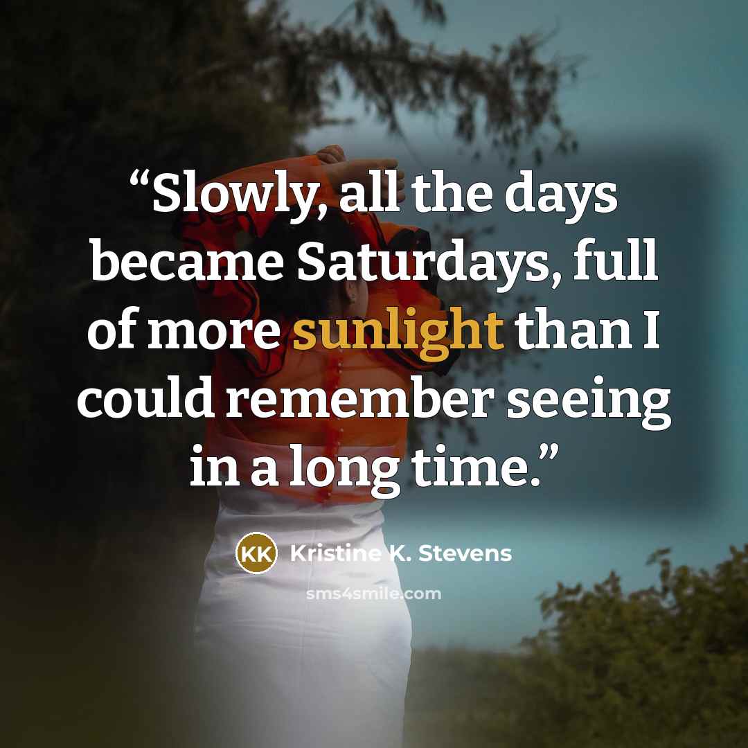 “Slowly, all the days became Saturdays, full of more sunlight than I could remember seeing in a long time.” quote by Kristine K. Stevens
